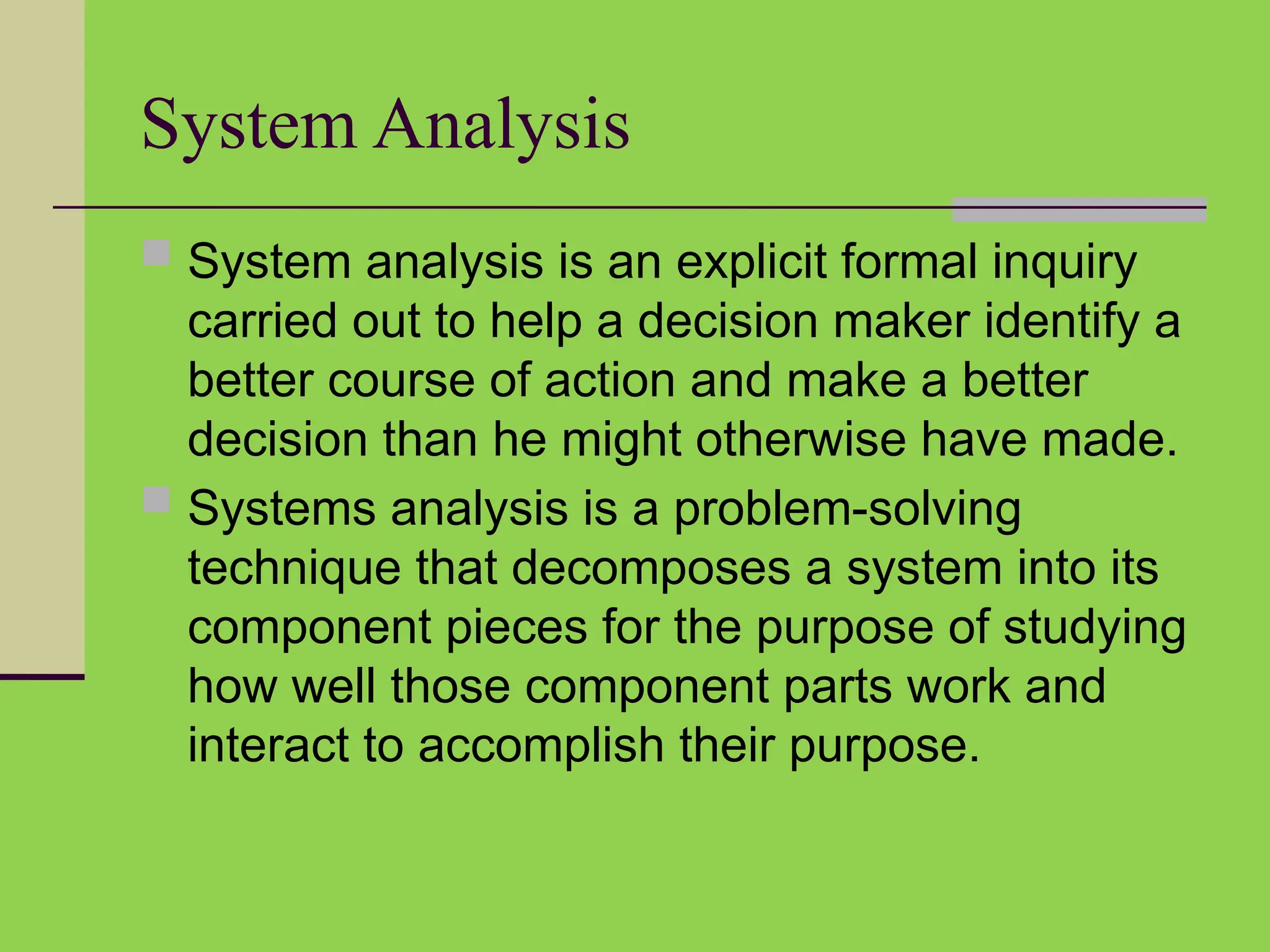 System Analysis
 System analysis is an explicit formal inquiry
carried out to help a decision maker identify a
better course of action and make a better
decision than he might otherwise have made.
 Systems analysis is a problem-solving
technique that decomposes a system into its
component pieces for the purpose of studying
how well those component parts work and
interact to accomplish their purpose.
 