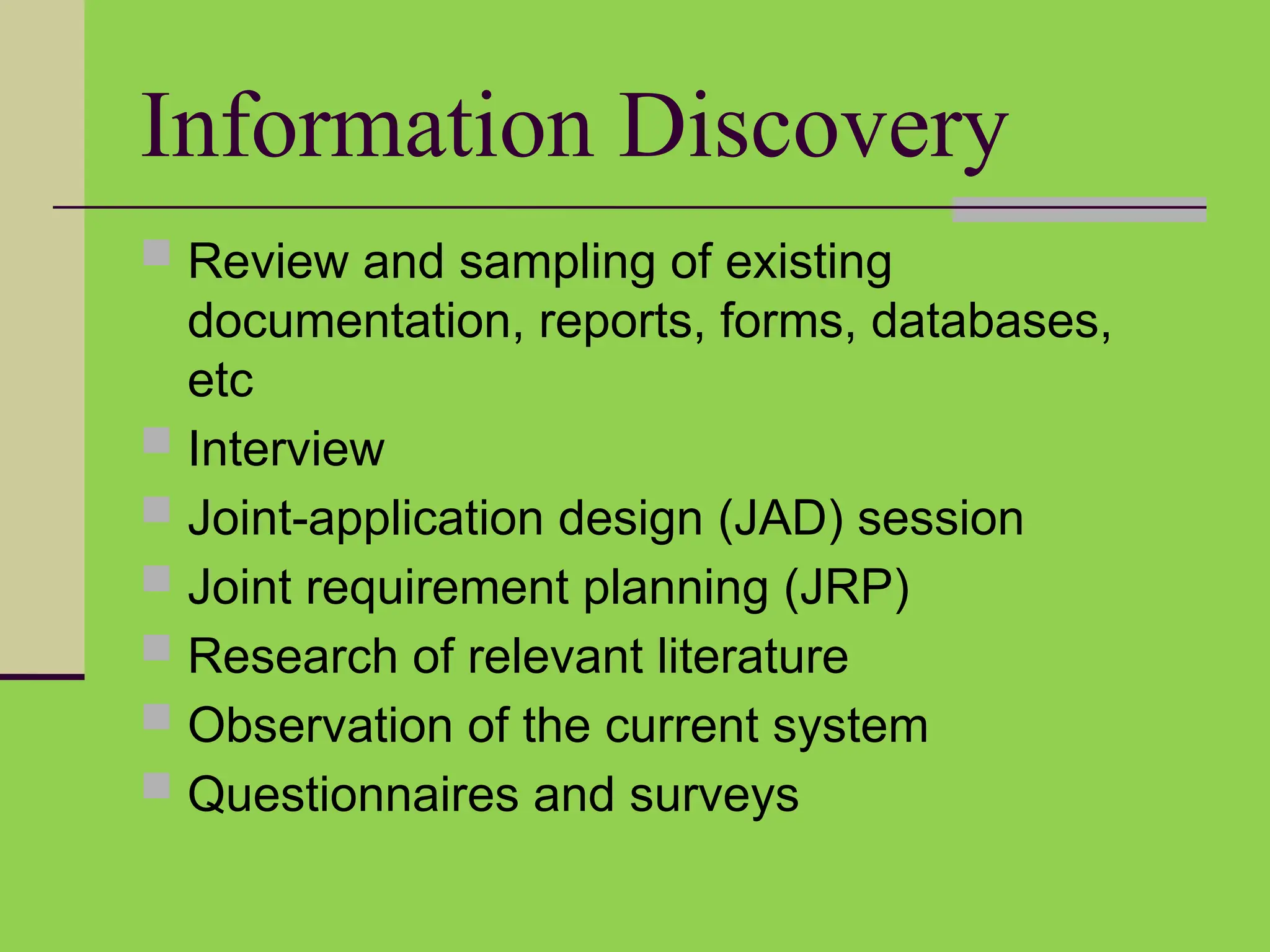 Information Discovery
 Review and sampling of existing
documentation, reports, forms, databases,
etc
 Interview
 Joint-application design (JAD) session
 Joint requirement planning (JRP)
 Research of relevant literature
 Observation of the current system
 Questionnaires and surveys
 