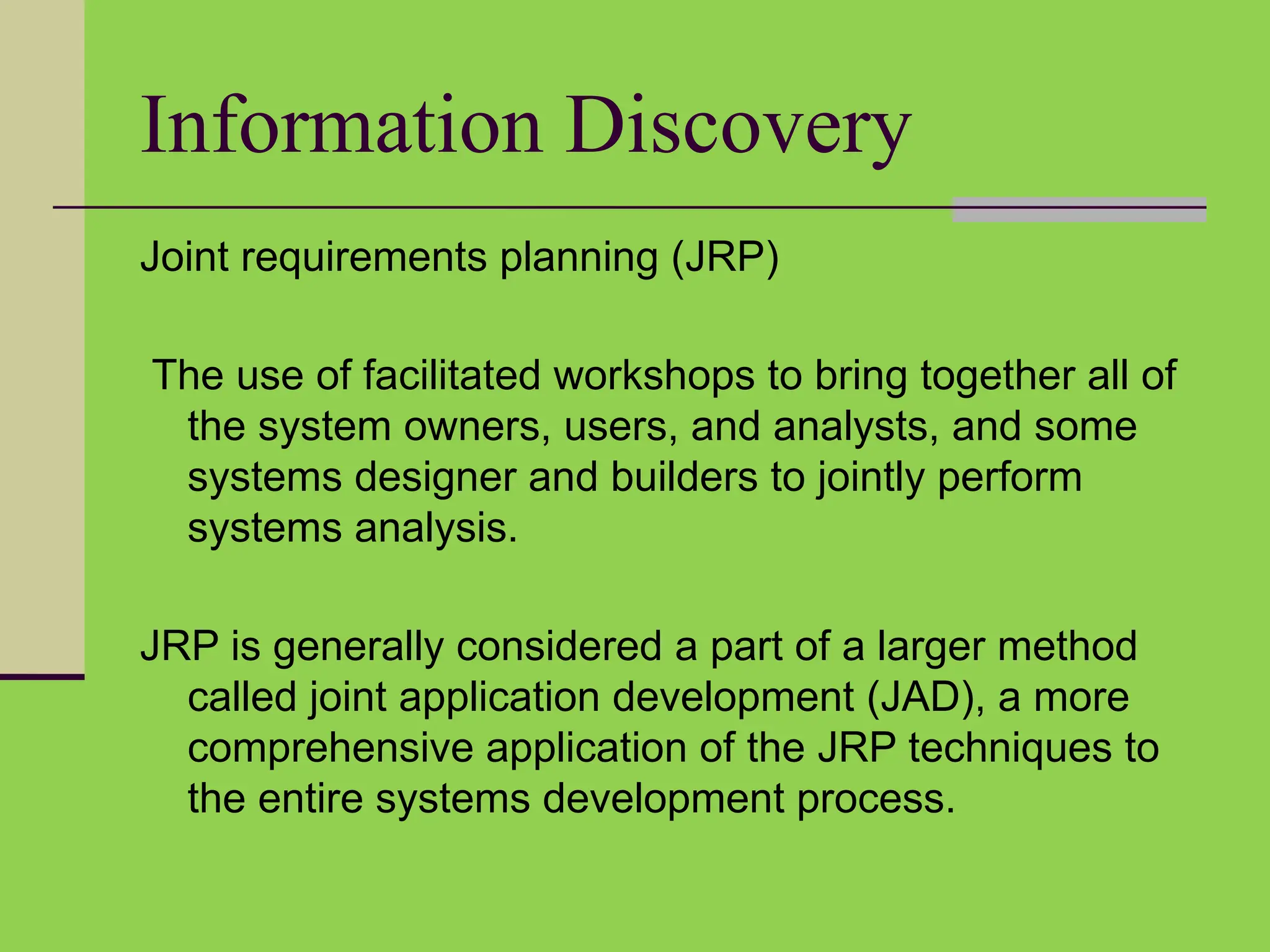Information Discovery
Joint requirements planning (JRP)
The use of facilitated workshops to bring together all of
the system owners, users, and analysts, and some
systems designer and builders to jointly perform
systems analysis.
JRP is generally considered a part of a larger method
called joint application development (JAD), a more
comprehensive application of the JRP techniques to
the entire systems development process.
 