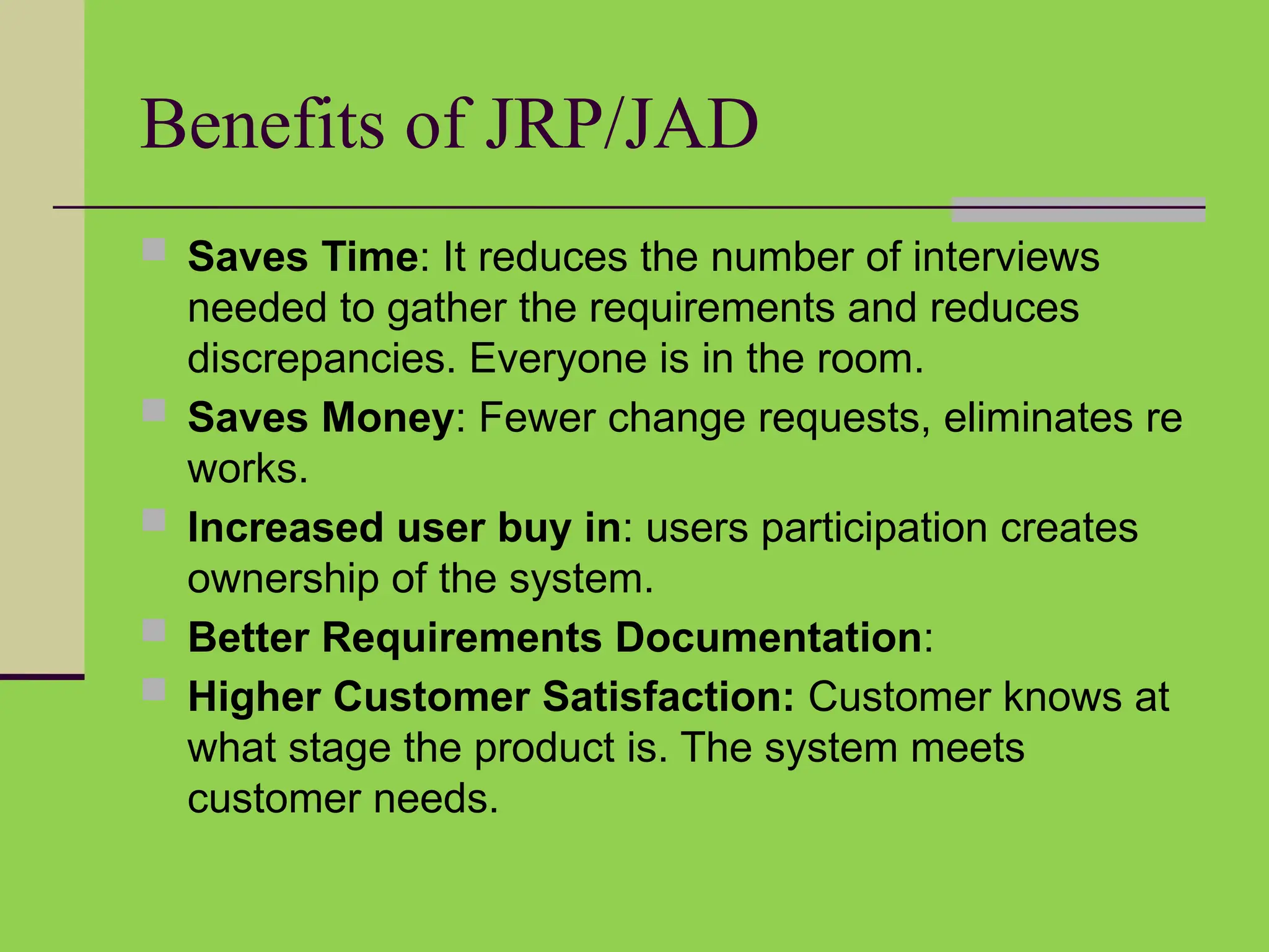Benefits of JRP/JAD
 Saves Time: It reduces the number of interviews
needed to gather the requirements and reduces
discrepancies. Everyone is in the room.
 Saves Money: Fewer change requests, eliminates re
works.
 Increased user buy in: users participation creates
ownership of the system.
 Better Requirements Documentation:
 Higher Customer Satisfaction: Customer knows at
what stage the product is. The system meets
customer needs.
 