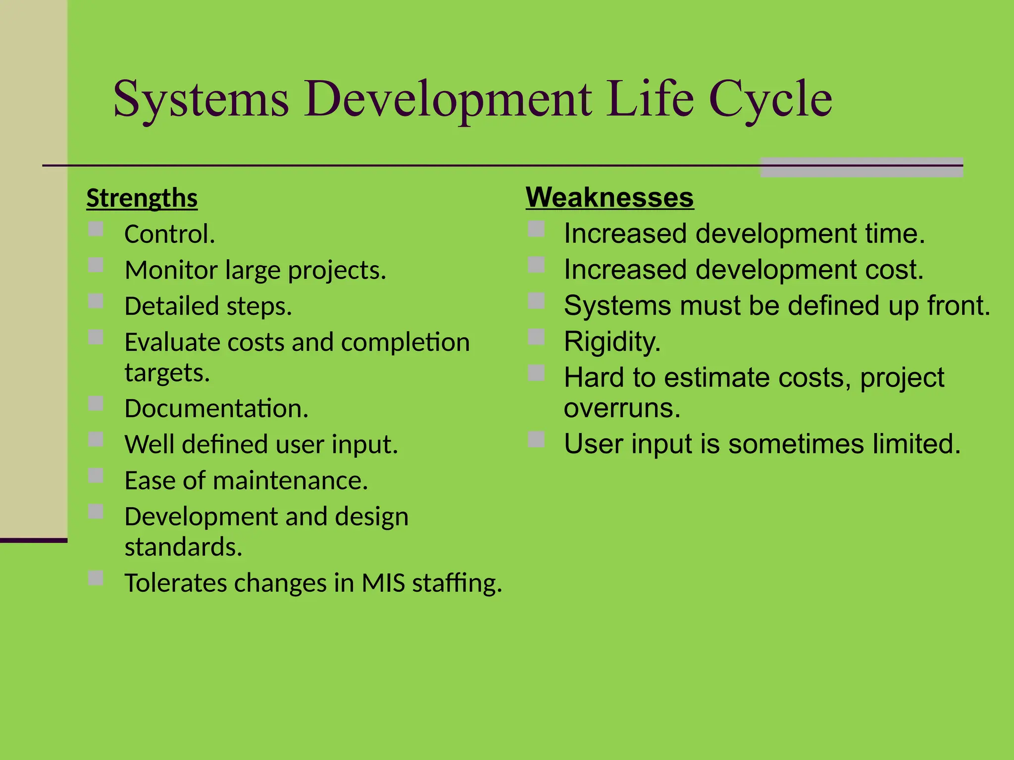 Systems Development Life Cycle
Strengths
 Control.
 Monitor large projects.
 Detailed steps.
 Evaluate costs and completion
targets.
 Documentation.
 Well defined user input.
 Ease of maintenance.
 Development and design
standards.
 Tolerates changes in MIS staffing.
Weaknesses
 Increased development time.
 Increased development cost.
 Systems must be defined up front.
 Rigidity.
 Hard to estimate costs, project
overruns.
 User input is sometimes limited.
 