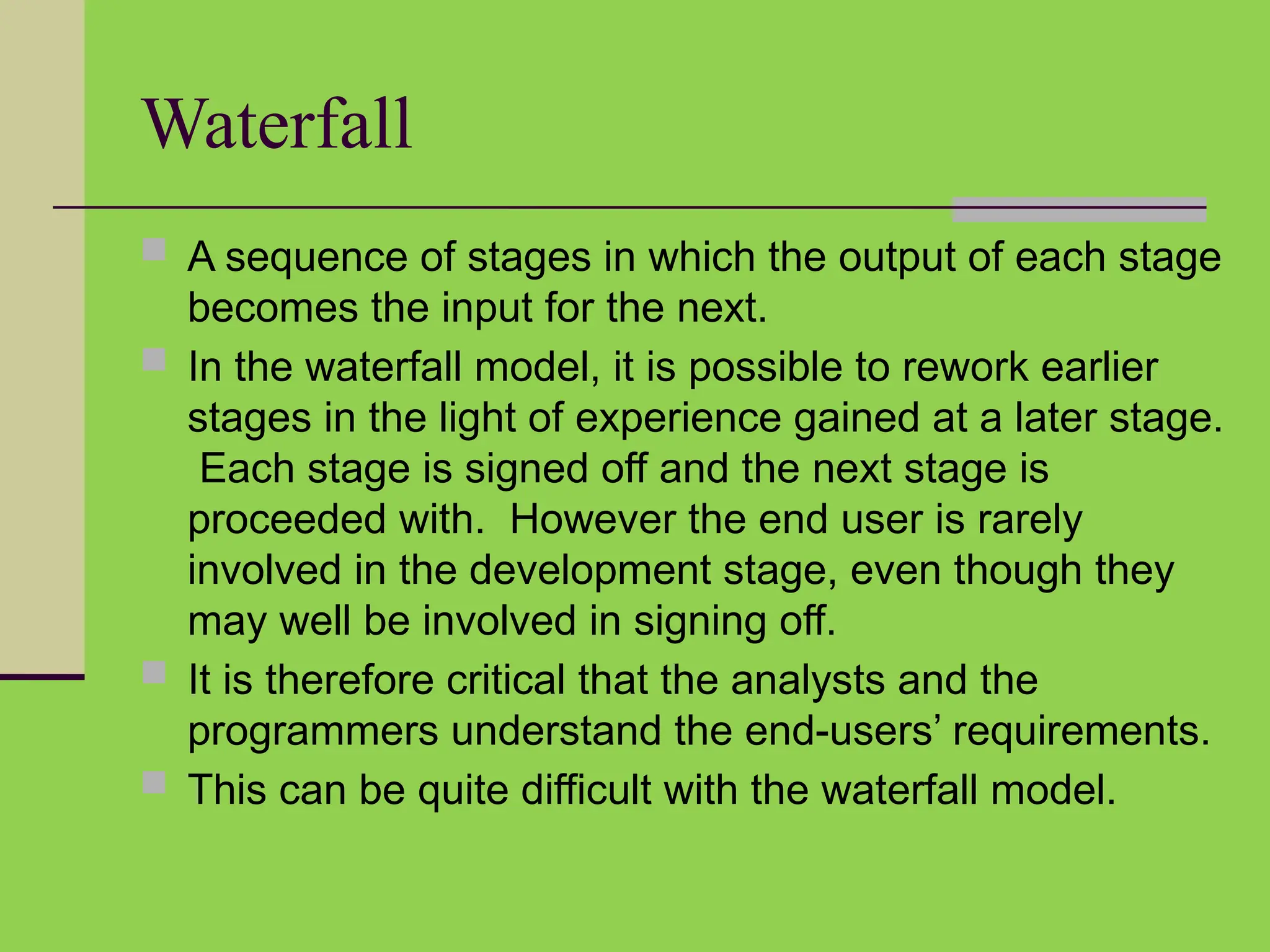 Waterfall
 A sequence of stages in which the output of each stage
becomes the input for the next.
 In the waterfall model, it is possible to rework earlier
stages in the light of experience gained at a later stage.
Each stage is signed off and the next stage is
proceeded with. However the end user is rarely
involved in the development stage, even though they
may well be involved in signing off.
 It is therefore critical that the analysts and the
programmers understand the end-users’ requirements.
 This can be quite difficult with the waterfall model.
 