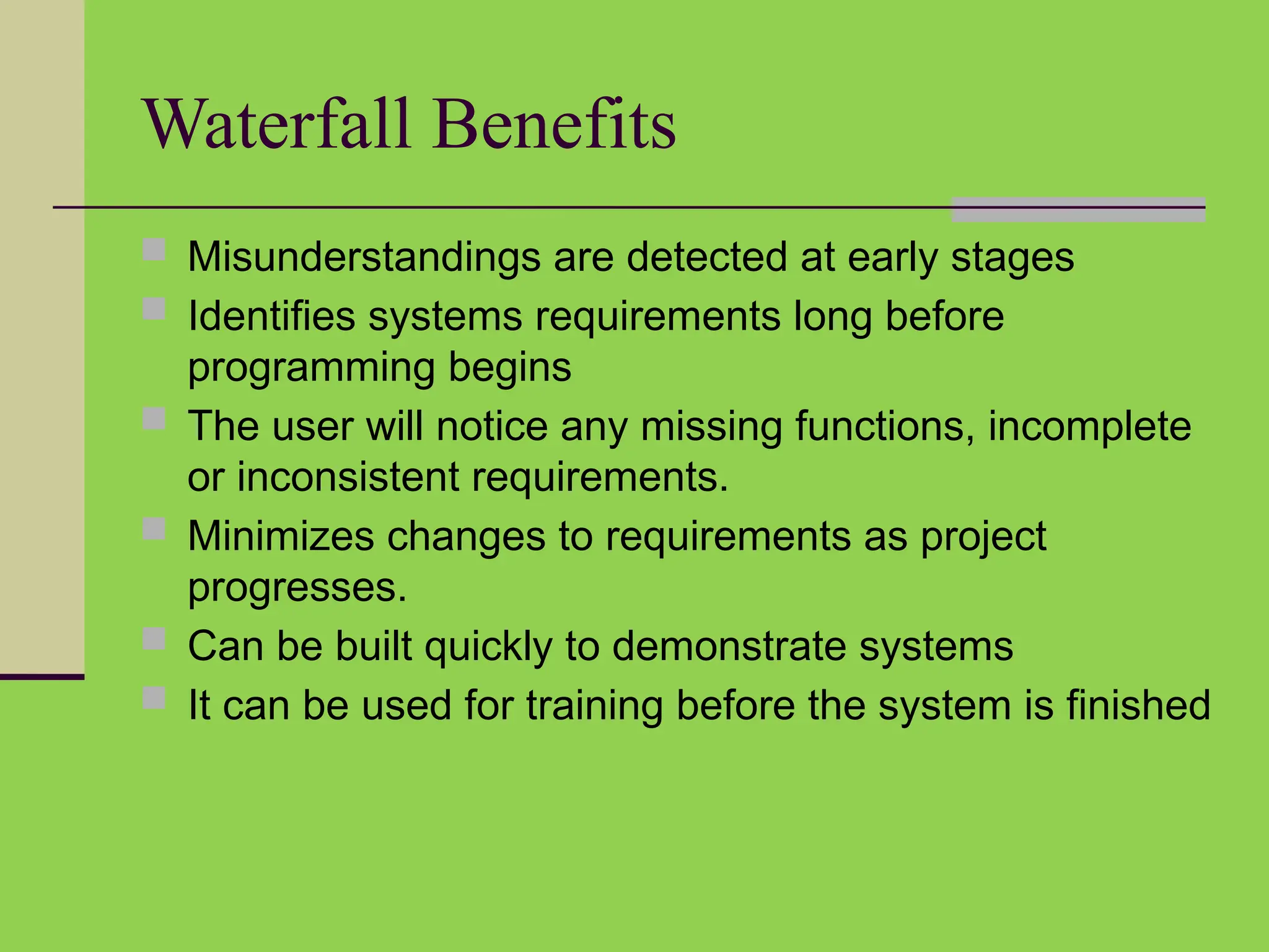Waterfall Benefits
 Misunderstandings are detected at early stages
 Identifies systems requirements long before
programming begins
 The user will notice any missing functions, incomplete
or inconsistent requirements.
 Minimizes changes to requirements as project
progresses.
 Can be built quickly to demonstrate systems
 It can be used for training before the system is finished
 