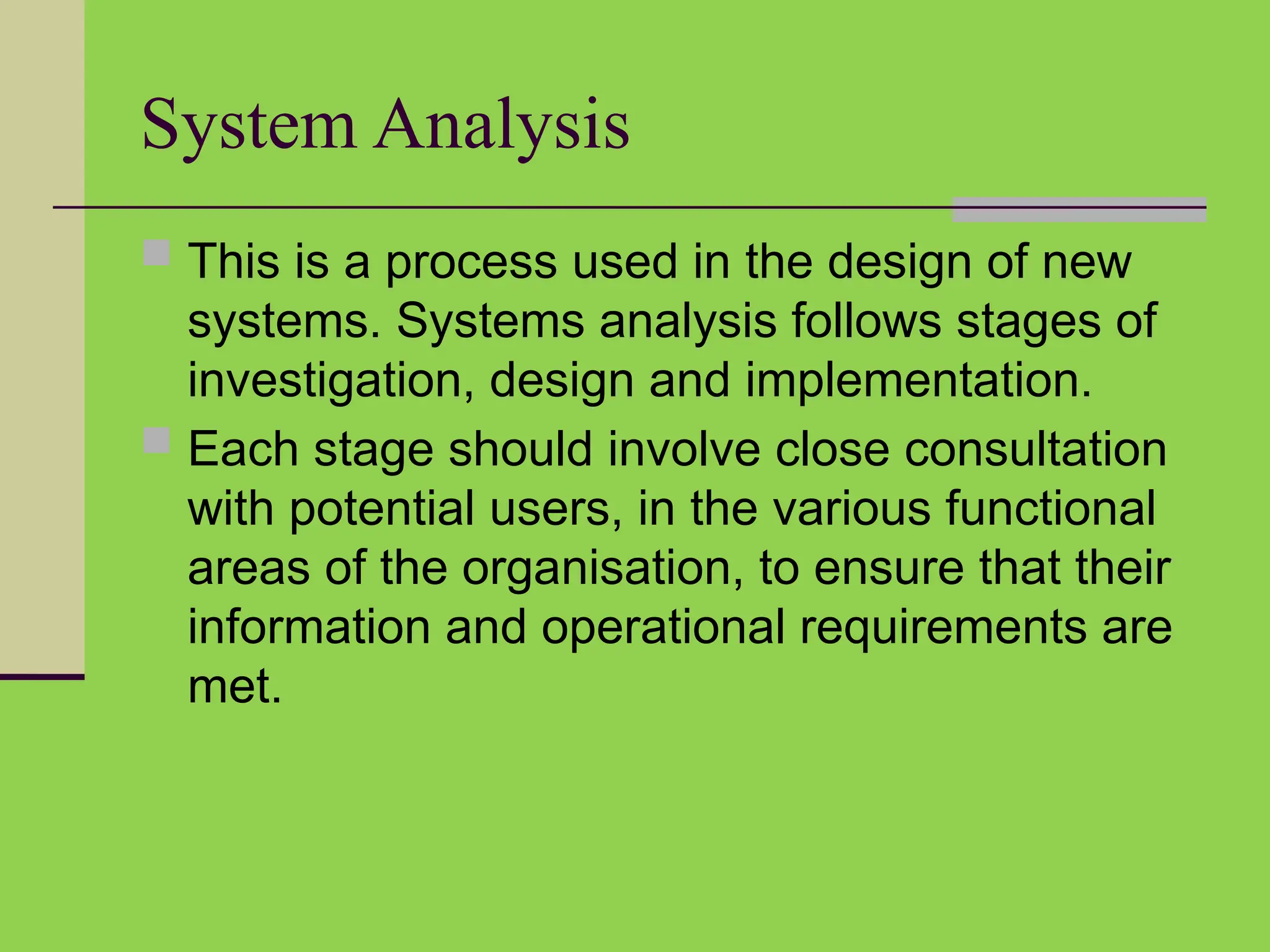 System Analysis
 This is a process used in the design of new
systems. Systems analysis follows stages of
investigation, design and implementation.
 Each stage should involve close consultation
with potential users, in the various functional
areas of the organisation, to ensure that their
information and operational requirements are
met.
 