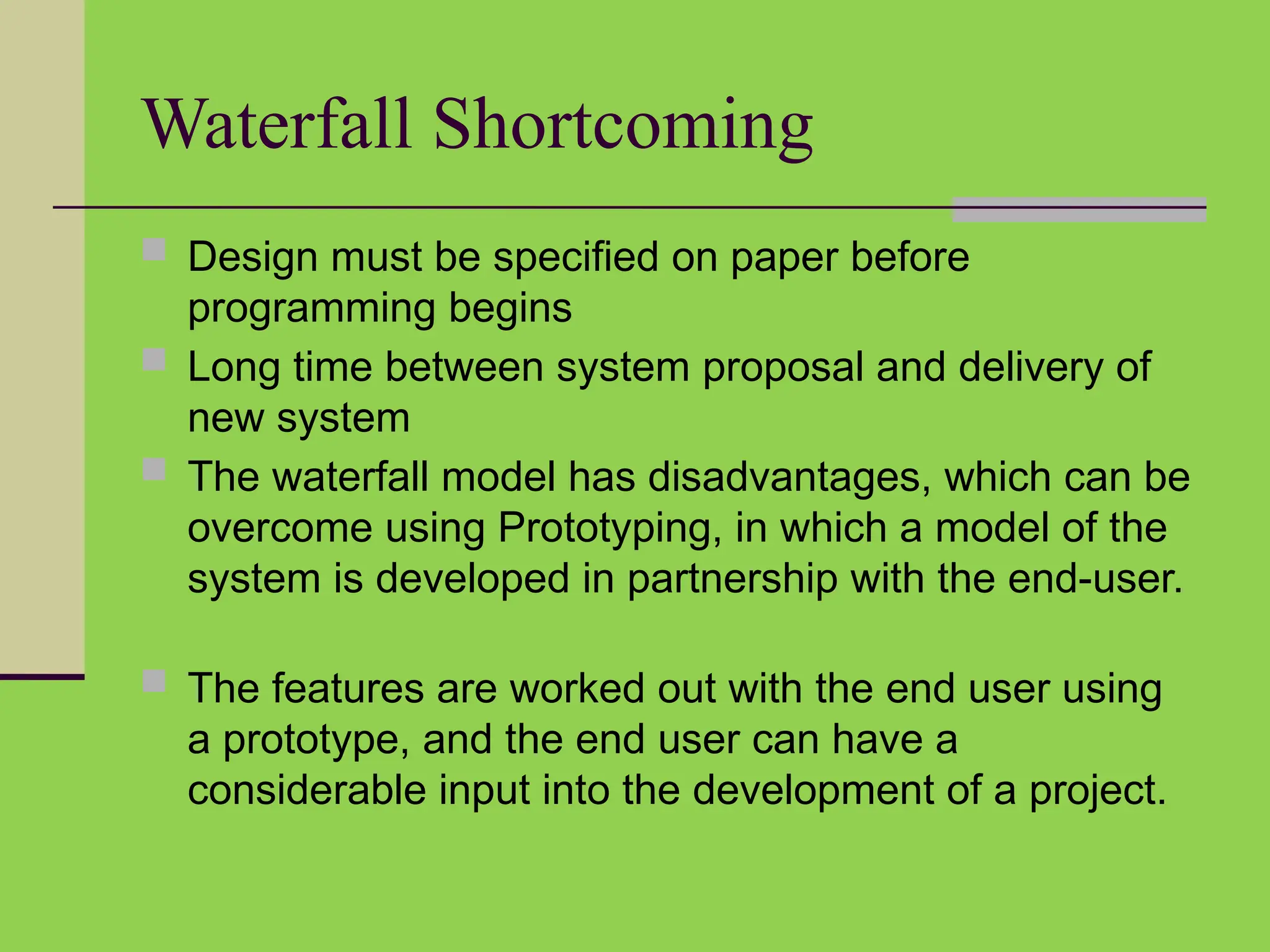 Waterfall Shortcoming
 Design must be specified on paper before
programming begins
 Long time between system proposal and delivery of
new system
 The waterfall model has disadvantages, which can be
overcome using Prototyping, in which a model of the
system is developed in partnership with the end-user.
 The features are worked out with the end user using
a prototype, and the end user can have a
considerable input into the development of a project.
 