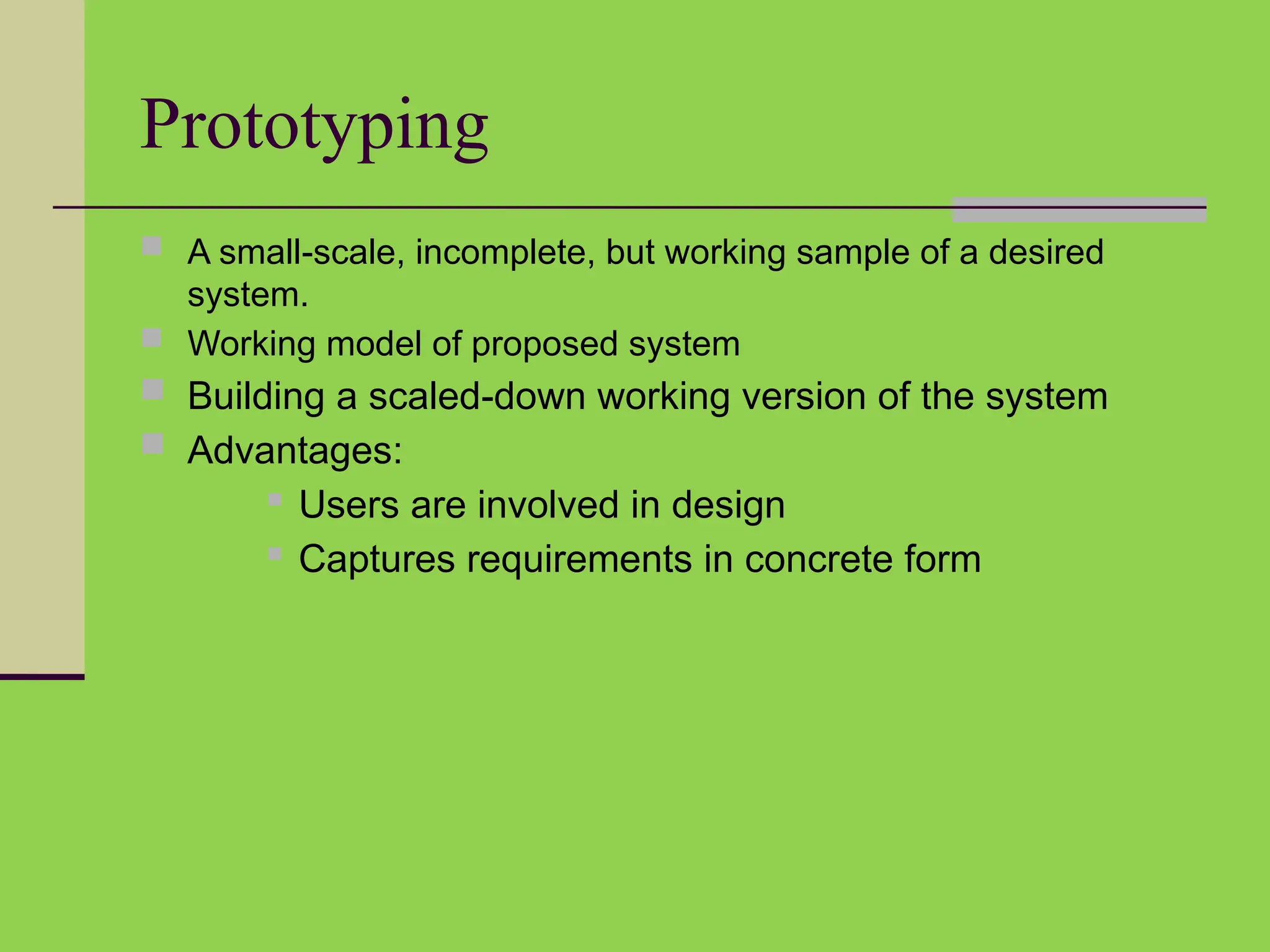 Prototyping
 A small-scale, incomplete, but working sample of a desired
system.
 Working model of proposed system
 Building a scaled-down working version of the system
 Advantages:
 Users are involved in design
 Captures requirements in concrete form
 