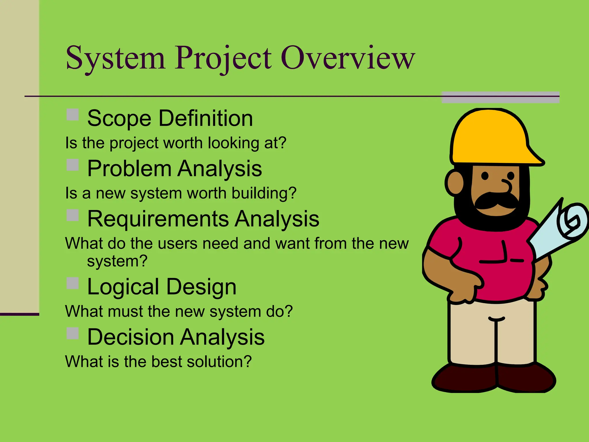 System Project Overview
 Scope Definition
Is the project worth looking at?
 Problem Analysis
Is a new system worth building?
 Requirements Analysis
What do the users need and want from the new
system?
 Logical Design
What must the new system do?
 Decision Analysis
What is the best solution?
 