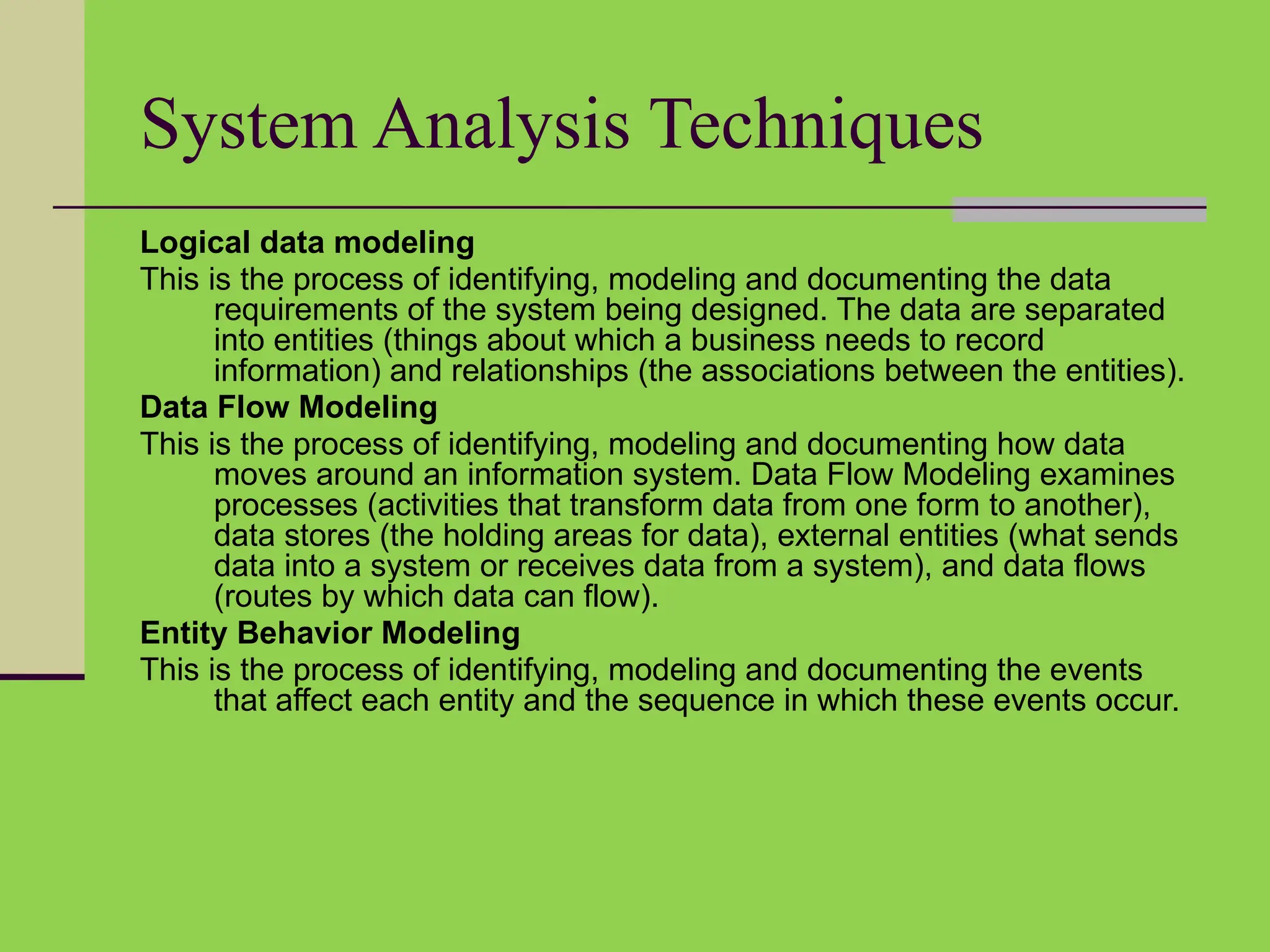 System Analysis Techniques
Logical data modeling
This is the process of identifying, modeling and documenting the data
requirements of the system being designed. The data are separated
into entities (things about which a business needs to record
information) and relationships (the associations between the entities).
Data Flow Modeling
This is the process of identifying, modeling and documenting how data
moves around an information system. Data Flow Modeling examines
processes (activities that transform data from one form to another),
data stores (the holding areas for data), external entities (what sends
data into a system or receives data from a system), and data flows
(routes by which data can flow).
Entity Behavior Modeling
This is the process of identifying, modeling and documenting the events
that affect each entity and the sequence in which these events occur.
 