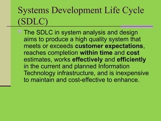 Systems Development Life Cycle
(SDLC)
 The SDLC in system analysis and design
aims to produce a high quality system that
meets or exceeds customer expectations,
reaches completion within time and cost
estimates, works effectively and efficiently
in the current and planned Information
Technology infrastructure, and is inexpensive
to maintain and cost-effective to enhance.
 