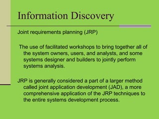 Information Discovery
Joint requirements planning (JRP)
The use of facilitated workshops to bring together all of
the system owners, users, and analysts, and some
systems designer and builders to jointly perform
systems analysis.
JRP is generally considered a part of a larger method
called joint application development (JAD), a more
comprehensive application of the JRP techniques to
the entire systems development process.
 
