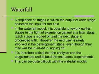 Waterfall
 A sequence of stages in which the output of each stage
becomes the input for the next.
 In the waterfall model, it is possible to rework earlier
stages in the light of experience gained at a later stage.
Each stage is signed off and the next stage is
proceeded with. However the end user is rarely
involved in the development stage, even though they
may well be involved in signing off.
 It is therefore critical that the analysts and the
programmers understand the end-users’ requirements.
 This can be quite difficult with the waterfall model.
 