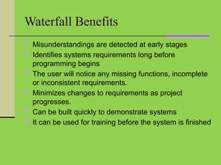 Waterfall Benefits
 Misunderstandings are detected at early stages
 Identifies systems requirements long before
programming begins
 The user will notice any missing functions, incomplete
or inconsistent requirements.
 Minimizes changes to requirements as project
progresses.
 Can be built quickly to demonstrate systems
 It can be used for training before the system is finished
 