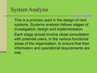 System Analysis
 This is a process used in the design of new
systems. Systems analysis follows stages of
investigation, design and implementation.
 Each stage should involve close consultation
with potential users, in the various functional
areas of the organisation, to ensure that their
information and operational requirements are
met.
 