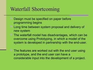 Waterfall Shortcoming
 Design must be specified on paper before
programming begins
 Long time between system proposal and delivery of
new system
 The waterfall model has disadvantages, which can be
overcome using Prototyping, in which a model of the
system is developed in partnership with the end-user.
 The features are worked out with the end user using
a prototype, and the end user can have a
considerable input into the development of a project.
 