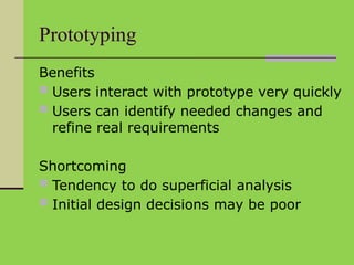 Prototyping
Benefits
 Users interact with prototype very quickly
 Users can identify needed changes and
refine real requirements
Shortcoming
 Tendency to do superficial analysis
 Initial design decisions may be poor
 