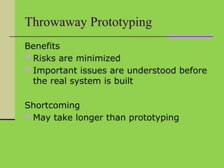 Throwaway Prototyping
Benefits
 Risks are minimized
 Important issues are understood before
the real system is built
Shortcoming
 May take longer than prototyping
 