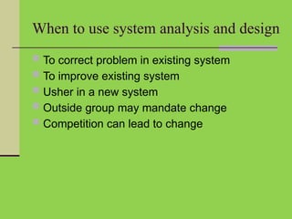 When to use system analysis and design
 To correct problem in existing system
 To improve existing system
 Usher in a new system
 Outside group may mandate change
 Competition can lead to change
 