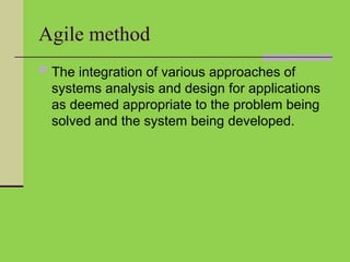 Agile method
 The integration of various approaches of
systems analysis and design for applications
as deemed appropriate to the problem being
solved and the system being developed.
 