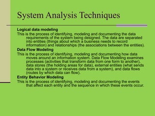 System Analysis Techniques
Logical data modeling
This is the process of identifying, modeling and documenting the data
requirements of the system being designed. The data are separated
into entities (things about which a business needs to record
information) and relationships (the associations between the entities).
Data Flow Modeling
This is the process of identifying, modeling and documenting how data
moves around an information system. Data Flow Modeling examines
processes (activities that transform data from one form to another),
data stores (the holding areas for data), external entities (what sends
data into a system or receives data from a system), and data flows
(routes by which data can flow).
Entity Behavior Modeling
This is the process of identifying, modeling and documenting the events
that affect each entity and the sequence in which these events occur.
 