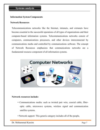 Introdaction to Python
Dr. Mohammed Kassim Page 7
Systems analysis
Information System Components
Network Resources
Telecommunications networks like the Internet, intranets, and extranets have
become essential to the successful operations of all types of organizations and their
computer-based information systems. Telecommunications networks consist of
computers, communications processors, and other devices interconnected by
communications media and controlled by communications software. The concept
of Network Resources emphasizes that communications networks are a
fundamental resource component of all information systems.
Network resources include:
• Communications media: such as twisted pair wire, coaxial cable, fiber-
optic cable, microwave systems, wireless signal and communication
satellite systems.
• Network support: This generic category includes all of the people,
 