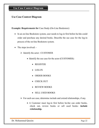 Introdaction to Python
Dr. Mohammed Qassim Page 22
Use Case Context Diagram
Use Case Context Diagram
Example: Requirements for Case Study (On-Line Bookstore):
 In an on-line Bookstore system, user needs to log-in first before he/she could
order and purchase any desired books. Describe the use case for the log-in
process of the on-line Bookstore system.
 The steps involved: -
 Identify the actor : CUSTOMER
 Identify the use case for the actor (CUSTOMER):
 REGISTER
 LOG-IN
 ORDER BOOKS
 CHECK OUT
 REVIEW BOOKS
 SELL USED BOOKS
 For each use case, determine include and extend relationships, if any
 A Customer must log-in first before he/she can order books,
check out, review books or sell used books: include
relationship.
 