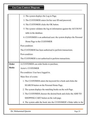 Introdaction to Python
Dr. Mohammed Qassim Page 25
Use Case Context Diagram
2. The system displays the Log-in Page.
3. The CUSTOMER enters his/her user ID and password.
4. The CUSTOMER clicks the OK button.
5. The system validates the log-in information against the ACCOUNT
table in the database.
6. CUSTOMER is an authorised user; the system displays the Personal
Home Page to the CUSTOMER
Post-condition:
The CUSTOMER has been authorised to perform transactions.
Post-condition:
The CUSTOMER is not authorised to perform transactions.
Order
Books
A CUSTOMER can order books to purchase.
Actor/s: CUSTOMER
Pre-condition: User have logged-in.
Main flow of events:
1. The CUSTOMER enters the keyword for a book and clicks the
SEARCH button on the Personal Home Page.
2. The system displays the matching books on the web Page.
3. The CUSTOMER chooses the desired book and clicks the ADD TO
SHOPPING CART button on the web page.
4. The system adds the book into the CUSTOMER’s Order table in the
 
