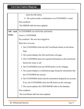 Introdaction to Python
Dr. Mohammed Qassim Page 27
Use Case Context Diagram
clicks the OK button.
11. The system sends a confirmation via CUSTOMER’s e-mail.
Post-condition:
The ORDER table has been updated.
Sell used
books
A CUSTOMER can sell his/her used books.
Actor/s: CUSTOMER
Pre-condition: The user have logged-in..
Main flow of events:
1. The CUSTOMER clicks the Sell Used Books button on the Home
Page.
2. The system displays the Sell used books web page.
3. The CUSTOMER enters the required information on the used books
that he/she wants to sell.
4. The CUSTOMER clicks the SEND button on the webpage.
5. The system displays a confirmation page listing the information that
the CUSTOMER has entered.
6. The CUSTOMER checks that the information displayed are accurate.
If yes, the CUSTOMER clicks the OK button on the web page.
7. The system updates the USED BOOKS table in the database.
Post-condition:
The Used Books table has been updated.
 