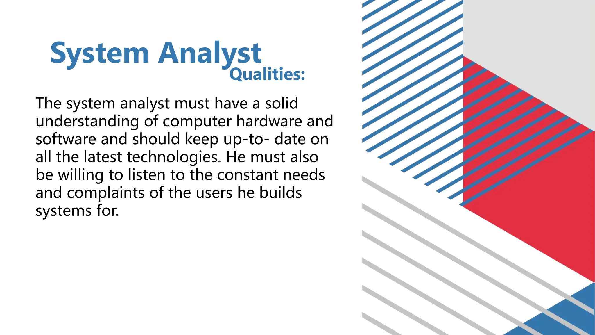 The system analyst must have a solid
understanding of computer hardware and
software and should keep up-to- date on
all the latest technologies. He must also
be willing to listen to the constant needs
and complaints of the users he builds
systems for.
System Analyst
Qualities:
 