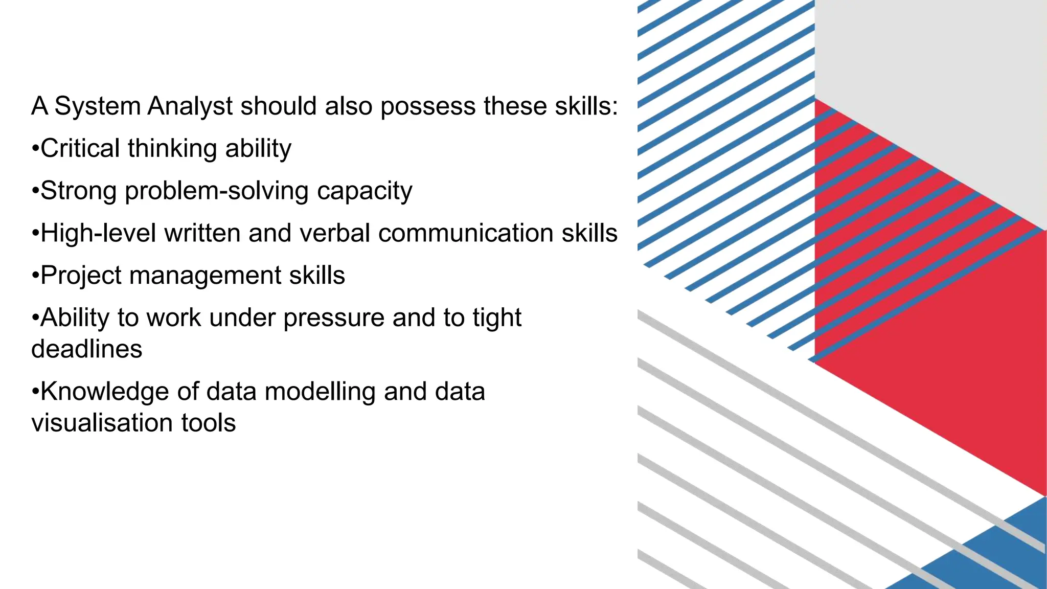 A System Analyst should also possess these skills:
•Critical thinking ability
•Strong problem-solving capacity
•High-level written and verbal communication skills
•Project management skills
•Ability to work under pressure and to tight
deadlines
•Knowledge of data modelling and data
visualisation tools
 