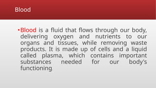 Blood
▪Blood is a fluid that flows through our body,
delivering oxygen and nutrients to our
organs and tissues, while removing waste
products. It is made up of cells and a liquid
called plasma, which contains important
substances needed for our body's
functioning.
 