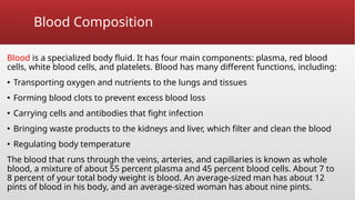 Blood Composition
Blood is a specialized body fluid. It has four main components: plasma, red blood
cells, white blood cells, and platelets. Blood has many different functions, including:
▪ Transporting oxygen and nutrients to the lungs and tissues
▪ Forming blood clots to prevent excess blood loss
▪ Carrying cells and antibodies that fight infection
▪ Bringing waste products to the kidneys and liver, which filter and clean the blood
▪ Regulating body temperature
The blood that runs through the veins, arteries, and capillaries is known as whole
blood, a mixture of about 55 percent plasma and 45 percent blood cells. About 7 to
8 percent of your total body weight is blood. An average-sized man has about 12
pints of blood in his body, and an average-sized woman has about nine pints.
 