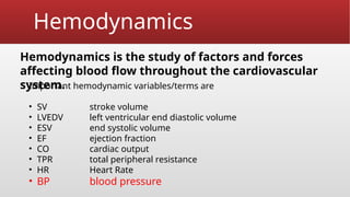 Hemodynamics
Hemodynamics is the study of factors and forces
affecting blood flow throughout the cardiovascular
system.
Important hemodynamic variables/terms are
• SV stroke volume
• LVEDV left ventricular end diastolic volume
• ESV end systolic volume
• EF ejection fraction
• CO cardiac output
• TPR total peripheral resistance
• HR Heart Rate
• BP blood pressure
 