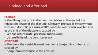 Preload and Afterload
Preload
is the filling pressure in the heart ventricles at the end of the
relaxation phase of the diastole. Clinically, preload is synonymous
with ‘end diastolic pressure (EDP)’. leads to ventricular wall tension
at the end of the diastole is caused by
• venous return (rate, pressure and volume)
• distensibility of the ventricular wall
Afterload
is the force the ventricle must overcome to eject its contents. is
caused by
• peripheral resistance in the arteries
 