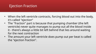Ejection Fraction
• When the left ventricle contracts, forcing blood out into the body,
it's called "ejection“
• The "fraction" part is because that pumping chamber (the left
ventricle) never quite manages to pump out all the blood inside
it - there's always a little bit left behind that lies around waiting
for the next contraction
• The amount your left ventricle does pump out per beat is called
the "ejection fraction".
 