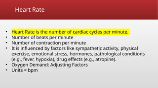 Heart Rate
• Heart Rate is the number of cardiac cycles per minute.
• Number of beats per minute
• Number of contraction per minute
• It is influenced by factors like sympathetic activity, physical
exercise, emotional stress, hormones, pathological conditions
(e.g., fever, hypoxia), drug effects (e.g., atropine).
• Oxygen Demand: Adjusting Factors
• Units = bpm
 