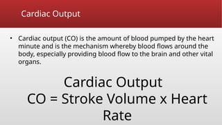 Cardiac Output
• Cardiac output (CO) is the amount of blood pumped by the heart
minute and is the mechanism whereby blood flows around the
body, especially providing blood flow to the brain and other vital
organs.
Cardiac Output
CO = Stroke Volume x Heart
Rate
 