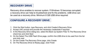 RECOVERY DRIVE
Recovery drive enables to recover system. If Windows 10 becomes corrupted,
a recovery drive can help to troubleshoot and fix the problems. USB drive can
be used as a recovery drive. Minimum 8 GB USB drive required
CONFIGURE A RECOVERY DRIVE
1. Click the Start button, type Recovery, and click Create A Recovery Drive
2. Accept UAC prompt and provide the necessary credentials if required
3. In the Recovery Drive dialog box, select the Back Up System Files To The Recovery Drive
check box and click Next
4. On the Select The USB Flash Drive page, confirm the USB drive to be used from the list
and click next
5. On the Create The Recovery Drive page, click Create
6. On The Recovery Drive Is Ready page, click Finish
 