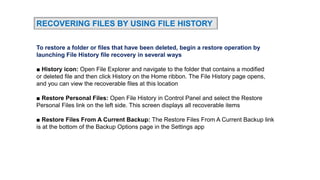 RECOVERING FILES BY USING FILE HISTORY
To restore a folder or files that have been deleted, begin a restore operation by
launching File History file recovery in several ways
■ History icon: Open File Explorer and navigate to the folder that contains a modified
or deleted file and then click History on the Home ribbon. The File History page opens,
and you can view the recoverable files at this location
■ Restore Personal Files: Open File History in Control Panel and select the Restore
Personal Files link on the left side. This screen displays all recoverable items
■ Restore Files From A Current Backup: The Restore Files From A Current Backup link
is at the bottom of the Backup Options page in the Settings app
 