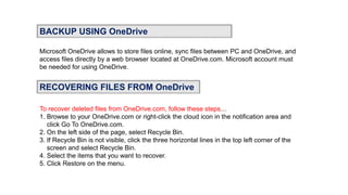 BACKUP USING OneDrive
Microsoft OneDrive allows to store files online, sync files between PC and OneDrive, and
access files directly by a web browser located at OneDrive.com. Microsoft account must
be needed for using OneDrive.
RECOVERING FILES FROM OneDrive
To recover deleted files from OneDrive.com, follow these steps…
1. Browse to your OneDrive.com or right-click the cloud icon in the notification area and
click Go To OneDrive.com.
2. On the left side of the page, select Recycle Bin.
3. If Recycle Bin is not visible, click the three horizontal lines in the top left corner of the
screen and select Recycle Bin.
4. Select the items that you want to recover.
5. Click Restore on the menu.
 
