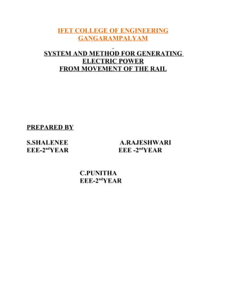IFET COLLEGE OF ENGINEERING
              GANGARAMPALYAM

    SYSTEM AND METHOD FOR GENERATING
             ELECTRIC POWER
        FROM MOVEMENT OF THE RAIL




PREPARED BY

S.SHALENEE              A.RAJESHWARI
EEE-2ndYEAR             EEE -2ndYEAR


              C.PUNITHA
              EEE-2ndYEAR
 