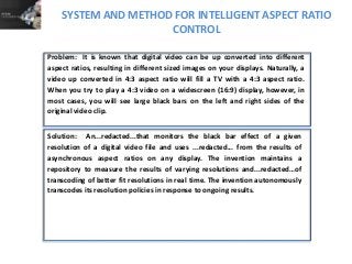 SYSTEM AND METHOD FOR INTELLIGENT ASPECT RATIO
CONTROL
Solution: An...redacted...that monitors the black bar effect of a given
resolution of a digital video file and uses ...redacted... from the results of
asynchronous aspect ratios on any display. The invention maintains a
repository to measure the results of varying resolutions and...redacted…of
transcoding of better fit resolutions in real time. The invention autonomously
transcodes its resolution policies in response to ongoing results.
Problem: It is known that digital video can be up converted into different
aspect ratios, resulting in different sized images on your displays. Naturally, a
video up converted in 4:3 aspect ratio will fill a TV with a 4:3 aspect ratio.
When you try to play a 4:3 video on a widescreen (16:9) display, however, in
most cases, you will see large black bars on the left and right sides of the
original video clip.
 