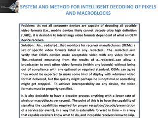 SYSTEM AND METHOD FOR INTELLIGENT DECODING OF PIXELS
AND MACROBLOCKS
Solution: An… redacted…that monitors for receiver manufacturers (OEMs) a
set of specific video formats listed in any…redacted… The…redacted…will
verify that OEMs devices make acceptable video with any video format.
The…redacted emanating from the results of a…redacted…can allow a
broadcaster to emit other video formats (within any bounds) without being
out of compliance with any optional or required standard. OEMs can agree
they would be expected to make some kind of display with whatever video
format delivered, but the quality might perhaps be suboptimal or something
might get cropped. To achieve interoperability on any device, the video
formats must be properly specified.
It is also desirable to have a decoder process anything with a lower rate of
pixels or macroblocks per second. The point of this is to have the capability of
signaling the capabilities required for proper reception/decode/presentation
of a service (or event), in a way that is extensible forward in time -- in a way
that capable receivers know what to do, and incapable receivers know to skip.
Problem: As not all consumer devices are capable of decoding all possible
video formats (i.e., mobile devices likely cannot decode ultra high definition
(UHD)), it is desirable to interchange video formats dependent of what an OEM
device receives.
 