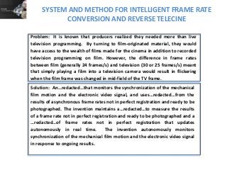 SYSTEM AND METHOD FOR INTELLIGENT FRAME RATE
CONVERSION AND REVERSE TELECINE
Solution: An…redacted…that monitors the synchronization of the mechanical
film motion and the electronic video signal, and uses…redacted…from the
results of asynchronous frame rates not in perfect registration and ready to be
photographed. The invention maintains a…redacted…to measure the results
of a frame rate not in perfect registration and ready to be photographed and a
…redacted…of frame rates not in perfect registration that updates
autonomously in real time. The invention autonomously monitors
synchronization of the mechanical film motion and the electronic video signal
in response to ongoing results.
Problem: It is known that producers realized they needed more than live
television programming. By turning to film-originated material, they would
have access to the wealth of films made for the cinema in addition to recorded
television programming on film. However, the difference in frame rates
between film (generally 24 frames/s) and television (30 or 25 frames/s) meant
that simply playing a film into a television camera would result in flickering
when the film frame was changed in mid-field of the TV frame.
 