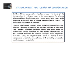 SYSTEM AND METHOD FOR MOTION COMPENSATION
Problem: Motion compensation describes a picture in terms of the
transformation of a reference picture to the current picture. The reference
picture may be previous in time or even from the future When images can be
Solution: The system and method of motion compensation for a current frame
picture may be previous in time or even from the future. When images can be
accurately synthesized from previously transmitted/stored images, the
compression efficiency can be improved.
Solution: The system and method of motion compensation for a current frame
that uses … redacted…to select the best practices …redacted…in any stream.
The …redacted… compares differences between two frames where the
current frame contains significantly less detail than the reference frame and
the …redacted… determines the …redacted… from prior motion compensated
incidences. Among the components of the system and method of motion
compensated …redacted… are …redacted… tools comprising …redacted…,
redacted and a redacted…redacted…, and a …redacted….
 