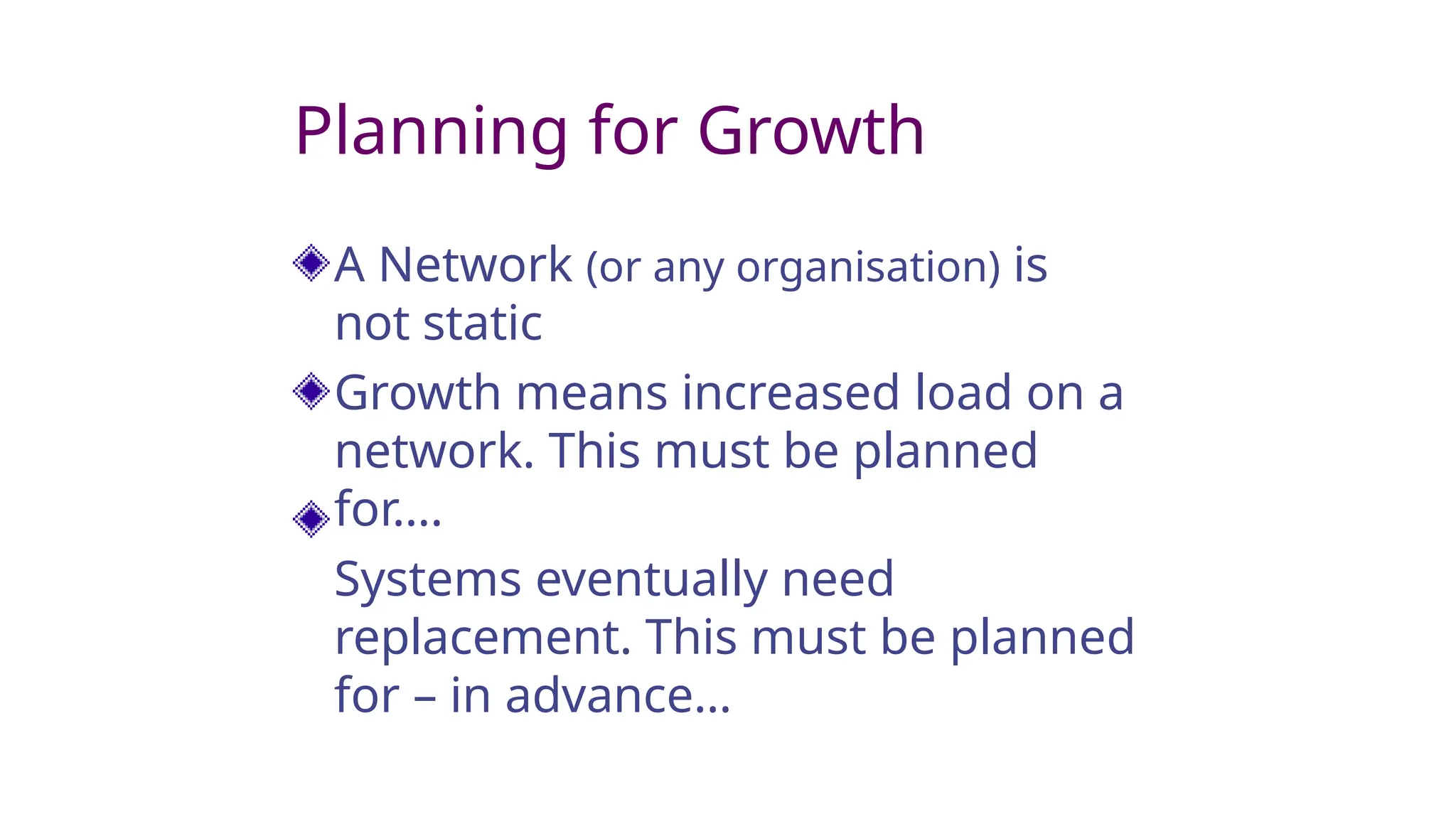 Planning for Growth
A Network (or any organisation) is
not static
Growth means increased load on a
network. This must be planned
for….
Systems eventually need
replacement. This must be planned
for – in advance…
 