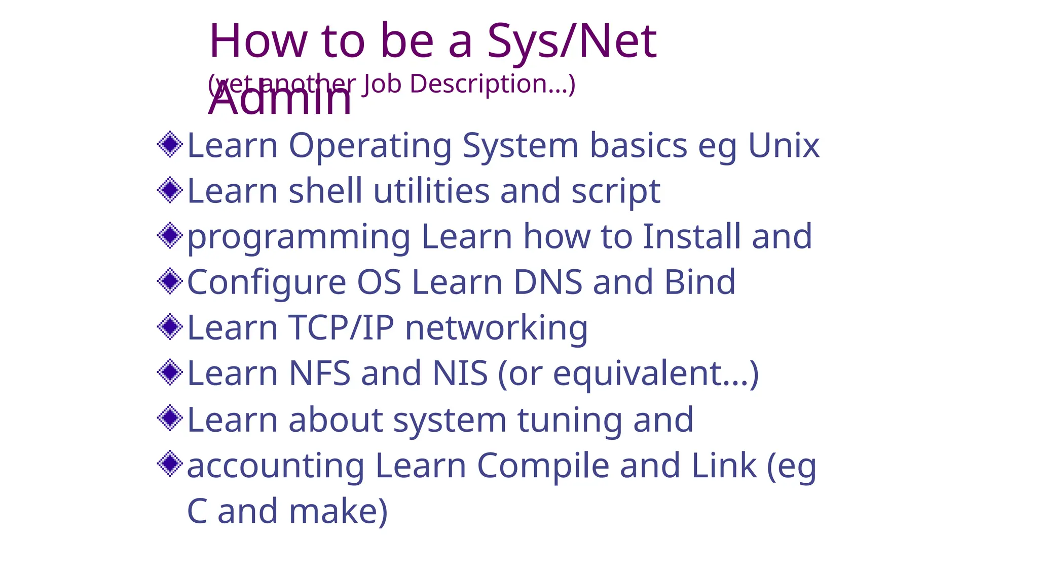 How to be a Sys/Net
Admin
(yet another Job Description…)
Learn Operating System basics eg Unix
Learn shell utilities and script
programming Learn how to Install and
Configure OS Learn DNS and Bind
Learn TCP/IP networking
Learn NFS and NIS (or equivalent…)
Learn about system tuning and
accounting Learn Compile and Link (eg
C and make)
 