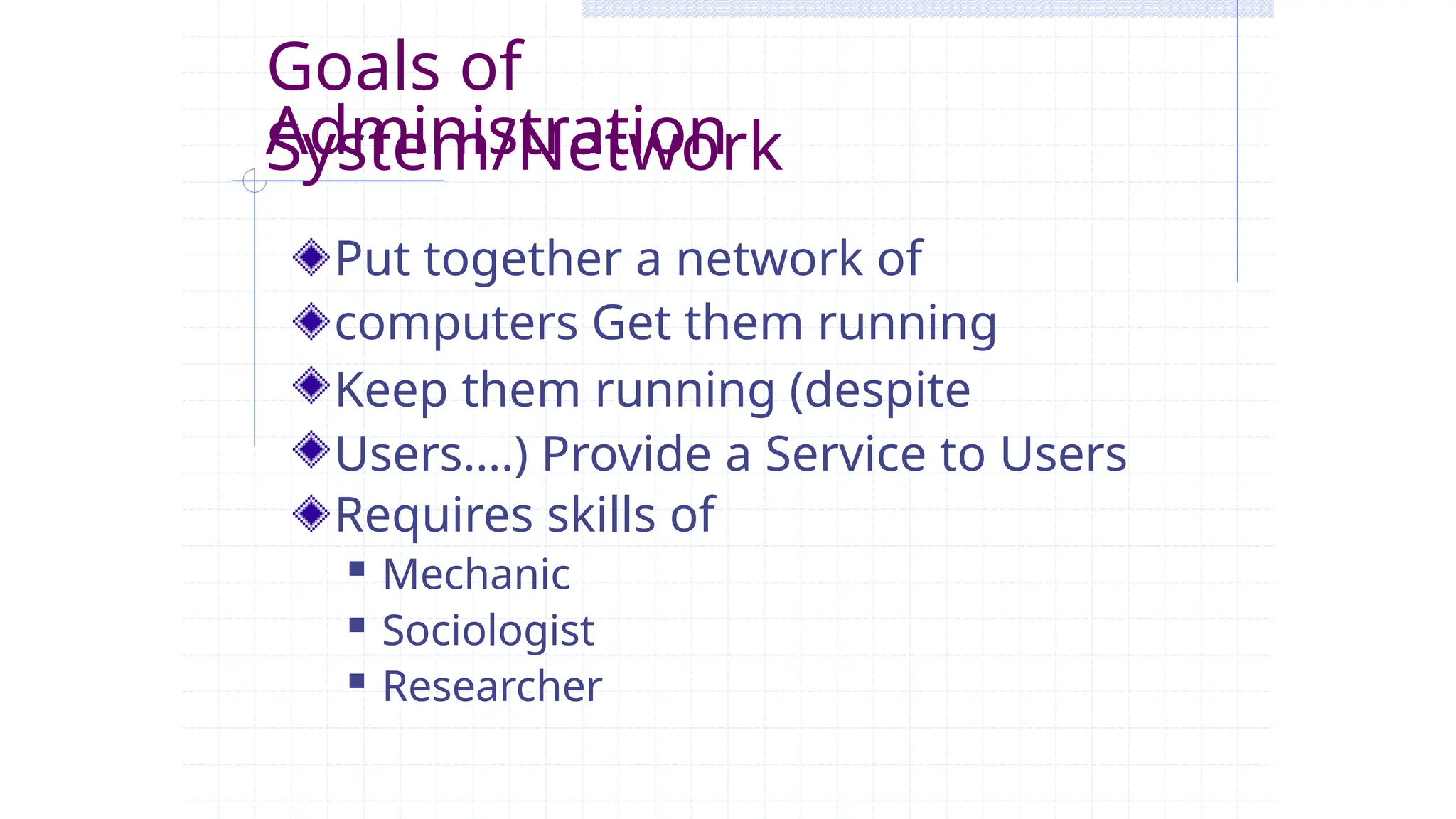 Goals of
System/Network
Administration
Put together a network of
computers Get them running
Keep them running (despite
Users….) Provide a Service to Users
Requires skills of
 Mechanic
 Sociologist
 Researcher
 