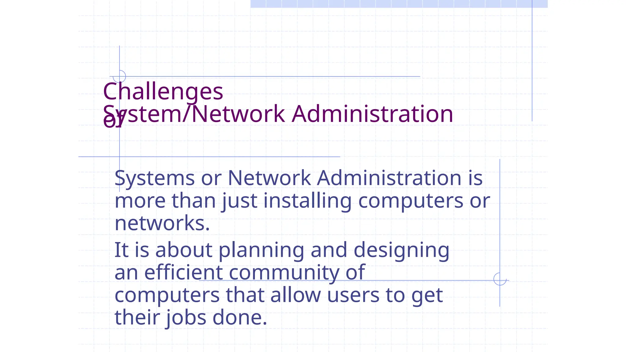 Challenges
of
System/Network Administration
Systems or Network Administration is
more than just installing computers or
networks.
It is about planning and designing
an efficient community of
computers that allow users to get
their jobs done.
 