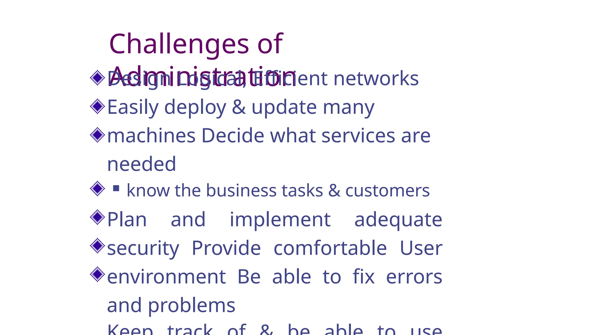 Challenges of
Administration
Design Logical, Efficient networks
Easily deploy & update many
machines Decide what services are
needed
 know the business tasks & customers
Plan and implement adequate
security Provide comfortable User
environment Be able to fix errors
and problems
 
