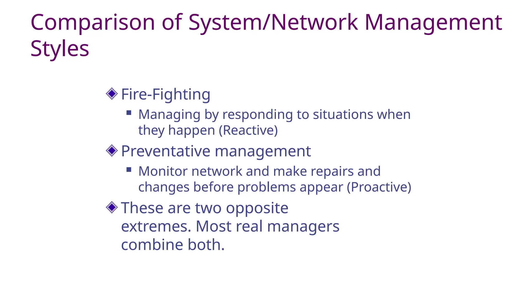 Comparison of System/Network Management
Styles
Fire-Fighting
 Managing by responding to situations when
they happen (Reactive)
Preventative management
 Monitor network and make repairs and
changes before problems appear (Proactive)
These are two opposite
extremes. Most real managers
combine both.
 